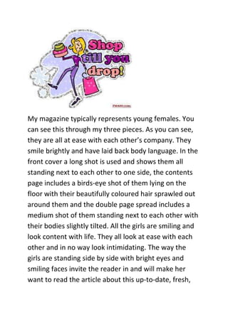 My magazine typically represents young females. You
can see this through my three pieces. As you can see,
they are all at ease with each other’s company. They
smile brightly and have laid back body language. In the
front cover a long shot is used and shows them all
standing next to each other to one side, the contents
page includes a birds-eye shot of them lying on the
floor with their beautifully coloured hair sprawled out
around them and the double page spread includes a
medium shot of them standing next to each other with
their bodies slightly tilted. All the girls are smiling and
look content with life. They all look at ease with each
other and in no way look intimidating. The way the
girls are standing side by side with bright eyes and
smiling faces invite the reader in and will make her
want to read the article about this up-to-date, fresh,
 