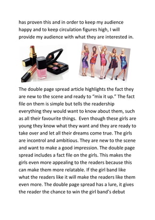 has proven this and in order to keep my audience
happy and to keep circulation figures high, I will
provide my audience with what they are interested in.




The double page spread article highlights the fact they
are new to the scene and ready to “mix it up.” The fact
file on them is simple but tells the readership
everything they would want to know about them, such
as all their favourite things. Even though these girls are
young they know what they want and they are ready to
take over and let all their dreams come true. The girls
are incontrol and ambitious. They are new to the scene
and want to make a good impression. The double page
spread includes a fact file on the girls. This makes the
girls even more appealing to the readers because this
can make them more relatable. If the girl band like
what the readers like it will make the readers like them
even more. The double page spread has a lure, it gives
the reader the chance to win the girl band’s debut
 