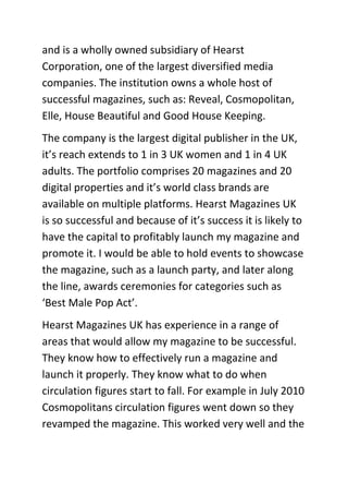 and is a wholly owned subsidiary of Hearst
Corporation, one of the largest diversified media
companies. The institution owns a whole host of
successful magazines, such as: Reveal, Cosmopolitan,
Elle, House Beautiful and Good House Keeping.
The company is the largest digital publisher in the UK,
it’s reach extends to 1 in 3 UK women and 1 in 4 UK
adults. The portfolio comprises 20 magazines and 20
digital properties and it’s world class brands are
available on multiple platforms. Hearst Magazines UK
is so successful and because of it’s success it is likely to
have the capital to profitably launch my magazine and
promote it. I would be able to hold events to showcase
the magazine, such as a launch party, and later along
the line, awards ceremonies for categories such as
‘Best Male Pop Act’.
Hearst Magazines UK has experience in a range of
areas that would allow my magazine to be successful.
They know how to effectively run a magazine and
launch it properly. They know what to do when
circulation figures start to fall. For example in July 2010
Cosmopolitans circulation figures went down so they
revamped the magazine. This worked very well and the
 