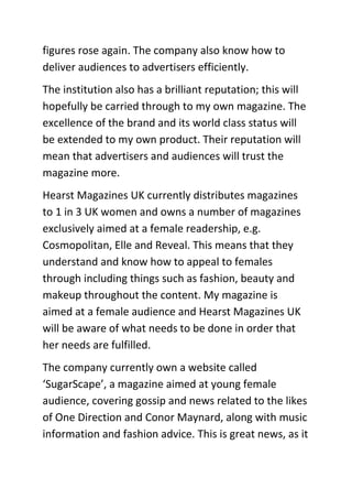 figures rose again. The company also know how to
deliver audiences to advertisers efficiently.
The institution also has a brilliant reputation; this will
hopefully be carried through to my own magazine. The
excellence of the brand and its world class status will
be extended to my own product. Their reputation will
mean that advertisers and audiences will trust the
magazine more.
Hearst Magazines UK currently distributes magazines
to 1 in 3 UK women and owns a number of magazines
exclusively aimed at a female readership, e.g.
Cosmopolitan, Elle and Reveal. This means that they
understand and know how to appeal to females
through including things such as fashion, beauty and
makeup throughout the content. My magazine is
aimed at a female audience and Hearst Magazines UK
will be aware of what needs to be done in order that
her needs are fulfilled.
The company currently own a website called
‘SugarScape’, a magazine aimed at young female
audience, covering gossip and news related to the likes
of One Direction and Conor Maynard, along with music
information and fashion advice. This is great news, as it
 