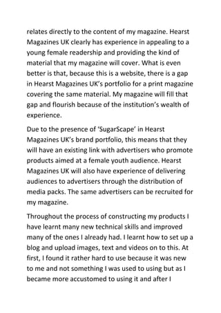 relates directly to the content of my magazine. Hearst
Magazines UK clearly has experience in appealing to a
young female readership and providing the kind of
material that my magazine will cover. What is even
better is that, because this is a website, there is a gap
in Hearst Magazines UK’s portfolio for a print magazine
covering the same material. My magazine will fill that
gap and flourish because of the institution’s wealth of
experience.
Due to the presence of ‘SugarScape’ in Hearst
Magazines UK’s brand portfolio, this means that they
will have an existing link with advertisers who promote
products aimed at a female youth audience. Hearst
Magazines UK will also have experience of delivering
audiences to advertisers through the distribution of
media packs. The same advertisers can be recruited for
my magazine.
Throughout the process of constructing my products I
have learnt many new technical skills and improved
many of the ones I already had. I learnt how to set up a
blog and upload images, text and videos on to this. At
first, I found it rather hard to use because it was new
to me and not something I was used to using but as I
became more accustomed to using it and after I
 