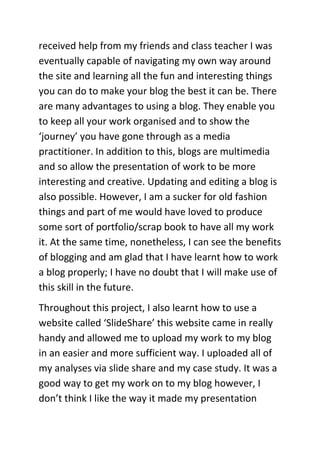 received help from my friends and class teacher I was
eventually capable of navigating my own way around
the site and learning all the fun and interesting things
you can do to make your blog the best it can be. There
are many advantages to using a blog. They enable you
to keep all your work organised and to show the
‘journey’ you have gone through as a media
practitioner. In addition to this, blogs are multimedia
and so allow the presentation of work to be more
interesting and creative. Updating and editing a blog is
also possible. However, I am a sucker for old fashion
things and part of me would have loved to produce
some sort of portfolio/scrap book to have all my work
it. At the same time, nonetheless, I can see the benefits
of blogging and am glad that I have learnt how to work
a blog properly; I have no doubt that I will make use of
this skill in the future.
Throughout this project, I also learnt how to use a
website called ‘SlideShare’ this website came in really
handy and allowed me to upload my work to my blog
in an easier and more sufficient way. I uploaded all of
my analyses via slide share and my case study. It was a
good way to get my work on to my blog however, I
don’t think I like the way it made my presentation
 