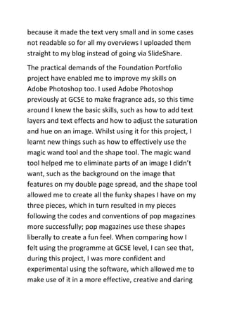 because it made the text very small and in some cases
not readable so for all my overviews I uploaded them
straight to my blog instead of going via SlideShare.
The practical demands of the Foundation Portfolio
project have enabled me to improve my skills on
Adobe Photoshop too. I used Adobe Photoshop
previously at GCSE to make fragrance ads, so this time
around I knew the basic skills, such as how to add text
layers and text effects and how to adjust the saturation
and hue on an image. Whilst using it for this project, I
learnt new things such as how to effectively use the
magic wand tool and the shape tool. The magic wand
tool helped me to eliminate parts of an image I didn’t
want, such as the background on the image that
features on my double page spread, and the shape tool
allowed me to create all the funky shapes I have on my
three pieces, which in turn resulted in my pieces
following the codes and conventions of pop magazines
more successfully; pop magazines use these shapes
liberally to create a fun feel. When comparing how I
felt using the programme at GCSE level, I can see that,
during this project, I was more confident and
experimental using the software, which allowed me to
make use of it in a more effective, creative and daring
 