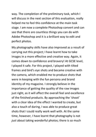 way. The completion of the preliminary task, which I
will discuss in the next section of this evaluation, really
helped me to feel this confidence at the main task
stage. I am now a complete Photoshop convert and can
see that there are countless things you can do with
Adobe Photoshop and it is a brilliant way to edit and
perfect photos.
My photography skills have also improved as a result of
carrying out this project; I have learnt how to take
images in a more effective and creative way. Again, it
comes down to confidence and bravery! At GCSE level,
I played it safe. For this project, I played with tilted
frames and bird’s eye shots and became creative with
the camera, which enabled me to produce shots that
were in keeping with the fun persona and brand
identity of my magazine. I strongly believe in the
importance of getting the quality of the raw images
just right, as it will affect the overall feel and excellence
of the finished products. By approaching the ‘shoot’
with a clear idea of the effect I wanted to create, but
also a touch of daring, I was able to produce great
shots that I could really work well with. At the same
time, however, I have learnt that photography is not
just about taking wonderful photos; there is so much
 