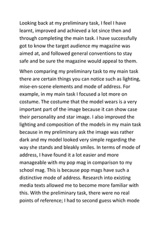 Looking back at my preliminary task, I feel I have
learnt, improved and achieved a lot since then and
through completing the main task. I have successfully
got to know the target audience my magazine was
aimed at, and followed general conventions to stay
safe and be sure the magazine would appeal to them.
When comparing my preliminary task to my main task
there are certain things you can notice such as lighting,
mise-en-scene elements and mode of address. For
example, in my main task I focused a lot more on
costume. The costume that the model wears is a very
important part of the image because it can show case
their personality and star image. I also improved the
lighting and composition of the models in my main task
because in my preliminary ask the image was rather
dark and my model looked very simple regarding the
way she stands and bleakly smiles. In terms of mode of
address, I have found it a lot easier and more
manageable with my pop mag in comparison to my
school mag. This is because pop mags have such a
distinctive mode of address. Research into existing
media texts allowed me to become more familiar with
this. With the preliminary task, there were no real
points of reference; I had to second guess which mode
 
