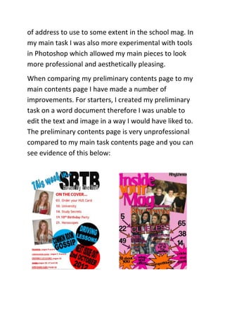 of address to use to some extent in the school mag. In
my main task I was also more experimental with tools
in Photoshop which allowed my main pieces to look
more professional and aesthetically pleasing.
When comparing my preliminary contents page to my
main contents page I have made a number of
improvements. For starters, I created my preliminary
task on a word document therefore I was unable to
edit the text and image in a way I would have liked to.
The preliminary contents page is very unprofessional
compared to my main task contents page and you can
see evidence of this below:
 