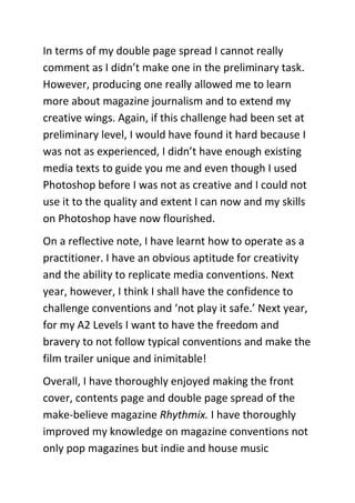 In terms of my double page spread I cannot really
comment as I didn’t make one in the preliminary task.
However, producing one really allowed me to learn
more about magazine journalism and to extend my
creative wings. Again, if this challenge had been set at
preliminary level, I would have found it hard because I
was not as experienced, I didn’t have enough existing
media texts to guide you me and even though I used
Photoshop before I was not as creative and I could not
use it to the quality and extent I can now and my skills
on Photoshop have now flourished.
On a reflective note, I have learnt how to operate as a
practitioner. I have an obvious aptitude for creativity
and the ability to replicate media conventions. Next
year, however, I think I shall have the confidence to
challenge conventions and ‘not play it safe.’ Next year,
for my A2 Levels I want to have the freedom and
bravery to not follow typical conventions and make the
film trailer unique and inimitable!
Overall, I have thoroughly enjoyed making the front
cover, contents page and double page spread of the
make-believe magazine Rhythmix. I have thoroughly
improved my knowledge on magazine conventions not
only pop magazines but indie and house music
 