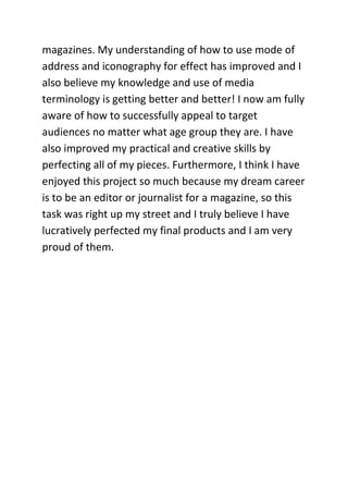 magazines. My understanding of how to use mode of
address and iconography for effect has improved and I
also believe my knowledge and use of media
terminology is getting better and better! I now am fully
aware of how to successfully appeal to target
audiences no matter what age group they are. I have
also improved my practical and creative skills by
perfecting all of my pieces. Furthermore, I think I have
enjoyed this project so much because my dream career
is to be an editor or journalist for a magazine, so this
task was right up my street and I truly believe I have
lucratively perfected my final products and I am very
proud of them.
 