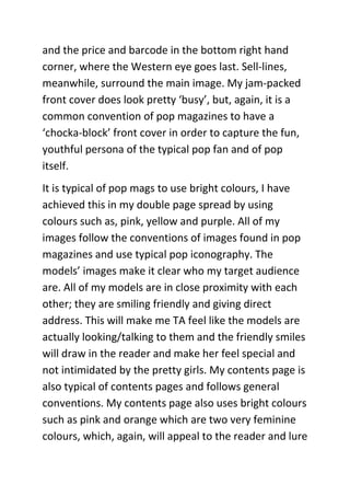 and the price and barcode in the bottom right hand
corner, where the Western eye goes last. Sell-lines,
meanwhile, surround the main image. My jam-packed
front cover does look pretty ‘busy’, but, again, it is a
common convention of pop magazines to have a
‘chocka-block’ front cover in order to capture the fun,
youthful persona of the typical pop fan and of pop
itself.
It is typical of pop mags to use bright colours, I have
achieved this in my double page spread by using
colours such as, pink, yellow and purple. All of my
images follow the conventions of images found in pop
magazines and use typical pop iconography. The
models’ images make it clear who my target audience
are. All of my models are in close proximity with each
other; they are smiling friendly and giving direct
address. This will make me TA feel like the models are
actually looking/talking to them and the friendly smiles
will draw in the reader and make her feel special and
not intimidated by the pretty girls. My contents page is
also typical of contents pages and follows general
conventions. My contents page also uses bright colours
such as pink and orange which are two very feminine
colours, which, again, will appeal to the reader and lure
 