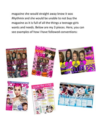 magazine she would straight away know it was
Rhythmix and she would be unable to not buy the
magazine as it is full of all the things a teenage girls
wants and needs. Below are my 3 pieces. Here, you can
see examples of how I have followed conventions:
 