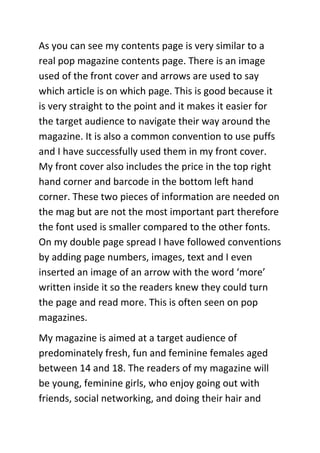 As you can see my contents page is very similar to a
real pop magazine contents page. There is an image
used of the front cover and arrows are used to say
which article is on which page. This is good because it
is very straight to the point and it makes it easier for
the target audience to navigate their way around the
magazine. It is also a common convention to use puffs
and I have successfully used them in my front cover.
My front cover also includes the price in the top right
hand corner and barcode in the bottom left hand
corner. These two pieces of information are needed on
the mag but are not the most important part therefore
the font used is smaller compared to the other fonts.
On my double page spread I have followed conventions
by adding page numbers, images, text and I even
inserted an image of an arrow with the word ‘more’
written inside it so the readers knew they could turn
the page and read more. This is often seen on pop
magazines.
My magazine is aimed at a target audience of
predominately fresh, fun and feminine females aged
between 14 and 18. The readers of my magazine will
be young, feminine girls, who enjoy going out with
friends, social networking, and doing their hair and
 