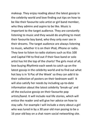 makeup. They enjoy reading about the latest gossip in
the celebrity world and love finding out tips on how to
be like their favourite solo artist or girl band member,
who they admire and aspire to be like. Music is
important to the target audience. They are constantly
listening to music and they would do anything to meet
their favourite boy band, who they only ever see in
their dreams. The target audience are always listening
to music, whether it is on their iPod, iPhone or radio.
They love to listen to radio stations such as Kiss 100
and Capital FM to find out if their fave band or solo
artist has hit the top of the charts! The girls most of all,
love buying Rhythmix each week to catch up on the
latest gossip in the celebrity world and to find out what
hot boy is in ‘6 Pac of the Week’ so they can add it to
their collection of posters on their bedroom wall! It
will also satisfy her needs by including up-to-date
information about the latest celebrity ‘break-up’ and
all the exclusive gossip on their favourite pop
artists/band. It will include real life stories, which will
entice the reader and will give her advice on how to
stay safe. For example I will include a story about a girl
who was lured in by a 30 year old man posing to be a
16 year old boy on a chat room social networking site.
 