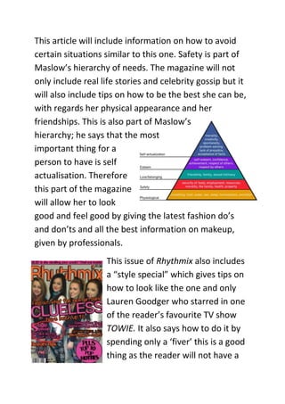 This article will include information on how to avoid
certain situations similar to this one. Safety is part of
Maslow’s hierarchy of needs. The magazine will not
only include real life stories and celebrity gossip but it
will also include tips on how to be the best she can be,
with regards her physical appearance and her
friendships. This is also part of Maslow’s
hierarchy; he says that the most
important thing for a
person to have is self
actualisation. Therefore
this part of the magazine
will allow her to look
good and feel good by giving the latest fashion do’s
and don’ts and all the best information on makeup,
given by professionals.
                   This issue of Rhythmix also includes
                   a “style special” which gives tips on
                   how to look like the one and only
                   Lauren Goodger who starred in one
                   of the reader’s favourite TV show
                   TOWIE. It also says how to do it by
                   spending only a ‘fiver’ this is a good
                   thing as the reader will not have a
 