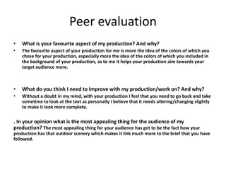 Peer evaluation
• What is your favourite aspect of my production? And why?
• The favourite aspect of your production for me is more the idea of the colors of which you
chose for your production, especially more the idea of the colors of which you included in
the background of your production, as to me it helps your production aim towards your
target audience more.
• What do you think I need to improve with my production/work on? And why?
• Without a doubt in my mind, with your production I feel that you need to go back and take
sometime to look at the text as personally i believe that it needs altering/changing slightly
to make it look more complete.
. In your opinion what is the most appealing thing for the audience of my
production? The most appealing thing for your audience has got to be the fact how your
production has that outdoor scenery which makes it link much more to the brief that you have
followed.
 