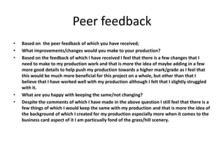 Peer feedback
• Based on the peer feedback of which you have received;
• What improvements/changes would you make to your production?
• Based on the feedback of which I have received I feel that there is a few changes that I
need to make to my production work and that is more the idea of maybe adding in a few
more good details to help push my production towards a higher mark/grade as I feel that
this would be much more beneficial for this project on a whole, but other than that I
believe that I have worked well with my production although I felt that I slightly struggled
with it.
• What are you happy with keeping the same/not changing?
• Despite the comments of which I have made in the above question I still feel that there is a
few things of which I would keep the same with my production and that is more the idea of
the background of which I created for my production especially more when it comes to the
business card aspect of it I am particually fond of the grass/hill scenery.
 