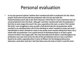 Personal evaluation
• In my own personal opinion I believe that I worked well with m production for this ‘client
project’ brief and not just with the production side of it but also with the
PowerPoint/document side to this brief. However I think that it is more important with my
actual production from this brief, although I said that I worked well with my production I
feel that at some stages this wasn’t the case, especially at the start, as when I first started
this brief, I was struggling to come up with a half-decent idea for my production which
resulted in me spending quite a bit of time deciding on what I wanted to create, but once I
had decided on what I wanted to create it was pretty much smooth sailing from there. On a
whole with my production I use a good amount of techniques/tools or at least a good
amount of which I was happy with. The most favorable tool of which I used throughout my
production was seen more to be the idea of the pencil/brush tool as It was a tool that I
found to be useful, especially when it came to filling in for the background/scenery,
obviously I used other tools but I feel that these were the tools of which I used the most.
 