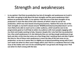 Strength and weaknesses
• In my opinion I feel that my production has lots of strengths and weaknesses to it and in
this slide I am going to talk about the best strengths and the worst weaknesses that I
believe my production holds. In my opinion I feel that one of the best strengths of my
production is more the idea of the color schemes of which I chose to use for my
production, which was more based around grass/scenery, I believe this to be one of the
main strengths as my brief is based around ‘Wildlife/animals/countryside/nature’ so It is
more likely to be able to reach out to a wider audience, which would be seen to be
progressively good as it will help to widen my audience with more people engaging with
my client and maybe wanting to help. However despite this I also feel that my production
has a few small weaknesses in it, but obviously they are not big enough weaknesses to go
back and alter at this time but some are a few things that I would go back and alter if given
the time to. One of these main weaknesses is more the idea of the text areas on my
production, as too me it seems like it is slightly out of place/something wrong with it but I
can’t work out what it is that I aren't happy with it, but I feel it is a weakness that isn’t a big
issue at the matter and I see it to be something that I can go back and change once I find
out what it is that’s wrong with the text.
 
