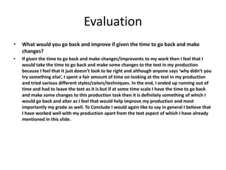 Evaluation
• What would you go back and improve if given the time to go back and make
changes?
• If given the time to go back and make changes/improvents to my work then I feel that I
would take the time to go back and make some changes to the text in my production
because I feel that it just doesn’t look to be right and although anyone says ‘why didn’t you
try something else’, I spent a fair amount of time on looking at the text in my production
and tried various different styles/colors/techniques. In the end, I ended up running out of
time and had to leave the text as it is but if at some time scale I have the time to go back
and make some changes to this production task then it is definitely something of which I
would go back and alter as I feel that would help improve my production and most
importantly my grade as well. To Conclude I would again like to say in general I believe that
I have worked well with my production apart from the text aspect of which I have already
mentioned in this slide.
 