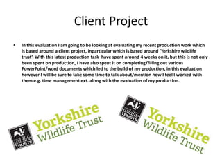Client Project
• In this evaluation I am going to be looking at evaluating my recent production work which
is based around a client project, inparticular which is based around ‘Yorkshire wildlife
trust’. With this latest production task have spent around 4 weeks on it, but this is not only
been spent on production, I have also spent it on completing/filling out various
PowerPoint/word documents which led to the build of my production, in this evaluation
however I will be sure to take some time to talk about/mention how I feel I worked with
them e.g. time management ext. along with the evaluation of my production.
 