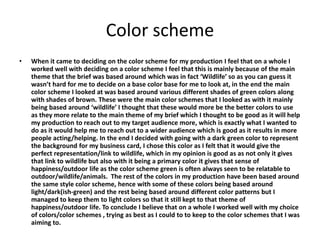 Color scheme
• When it came to deciding on the color scheme for my production I feel that on a whole I
worked well with deciding on a color scheme I feel that this is mainly because of the main
theme that the brief was based around which was in fact ‘Wildlife’ so as you can guess it
wasn’t hard for me to decide on a base color base for me to look at, in the end the main
color scheme I looked at was based around various different shades of green colors along
with shades of brown. These were the main color schemes that I looked as with it mainly
being based around ‘wildlife’ I thought that these would more be the better colors to use
as they more relate to the main theme of my brief which I thought to be good as it will help
my production to reach out to my target audience more, which is exactly what I wanted to
do as it would help me to reach out to a wider audience which is good as it results in more
people acting/helping. In the end I decided with going with a dark green color to represent
the background for my business card, I chose this color as I felt that it would give the
perfect representation/link to wildlife, which in my opinion is good as as not only it gives
that link to wildlife but also with it being a primary color it gives that sense of
happiness/outdoor life as the color scheme green is often always seen to be relatable to
outdoor/wildlife/animals. The rest of the colors in my production have been based around
the same style color scheme, hence with some of these colors being based around
light/dark(ish-green) and the rest being based around different color patterns but I
managed to keep them to light colors so that it still kept to that theme of
happiness/outdoor life. To conclude I believe that on a whole I worked well with my choice
of colors/color schemes , trying as best as I could to to keep to the color schemes that I was
aiming to.
 