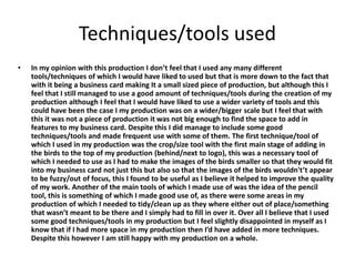 Techniques/tools used
• In my opinion with this production I don’t feel that I used any many different
tools/techniques of which I would have liked to used but that is more down to the fact that
with it being a business card making It a small sized piece of production, but although this I
feel that I still managed to use a good amount of techniques/tools during the creation of my
production although I feel that I would have liked to use a wider variety of tools and this
could have been the case I my production was on a wider/bigger scale but I feel that with
this it was not a piece of production it was not big enough to find the space to add in
features to my business card. Despite this I did manage to include some good
techniques/tools and made frequent use with some of them. The first technique/tool of
which I used in my production was the crop/size tool with the first main stage of adding in
the birds to the top of my production (behind/next to logo), this was a necessary tool of
which I needed to use as I had to make the images of the birds smaller so that they would fit
into my business card not just this but also so that the images of the birds wouldn't’t appear
to be fuzzy/out of focus, this I found to be useful as I believe it helped to improve the quality
of my work. Another of the main tools of which I made use of was the idea of the pencil
tool, this is something of which I made good use of, as there were some areas in my
production of which I needed to tidy/clean up as they where either out of place/something
that wasn’t meant to be there and I simply had to fill in over it. Over all I believe that I used
some good techniques/tools in my production but I feel slightly disappointed in myself as I
know that if I had more space in my production then I’d have added in more techniques.
Despite this however I am still happy with my production on a whole.
 