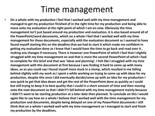 Time management
• On a whole with my production I feel that I worked well with my time management and
managed to get my production finished of in the right time for my production and being able to
move onto my evaluation at the right point of which I am on now. Obviously the time
management isn’t just based around my production and evaluation, it is also based around all of
the PowerPoint/word documents, which on a whole I feel that I worked well with my time
management for these documents, especially with the evaluation document as I seemed to have
found myself starting this on the deadline that we had to start it which made me confident in
getting my evaluation done as I knew that I would have the time to go back and read over it ,
making any changes if necessary. There is however one PowerPoint of which I feel that I slightly
struggled with my time management on and that is more the second PowerPoint of which I had
to complete for this brief and that was ‘ideas and planning’. I Felt like I struggled with my time
management with this document at first because I was finding it hard to come up with many
ideas, so as you could say I found myself more stuck in a slump, which resulted in me falling
behind slightly with my work as I spent a while working on trying to come up with ideas for my
production, despite this once I did eventually decide/come up with an idea for my production I
was quick to get that idea down and get the rest of the PowerPoint done as quickly as I could
but still trying to keep it to best quality that I could in a short amount of time and then moving
onto the next document so that I didn't’t fall behind with my time management mainly because
I didn't’t want to be starting production at a later date then planned. To conclude on this I would
again like to say how on a whole I believe that I worked well with the time management for my
production and documents, despite being delayed on one of my PowerPoint documents I still
think that on a whole I worked well with my time management as I managed to start and finish
my production by the deadlines.
 