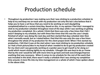 Production schedule
• Throughout my production I was making sure that I was sticking to a production schedule to
help to try and keep me on-track with my production not only this but I also believe that it
helps you to have a set focus that you need to be working on each day/getting
completed/edited to a certain time/day. Based on this, in my opinion I feel that I managed to
stick to my production schedule throughout most of the days while I was working on getting
my production completed. On a whole I think that there was only a few times that I felt I
wasn’t keeping to my schedule, but with these few times that this was the case I simply
finished of what I was doing the next day and then started that days schedule later then
what I normally would, but as I stated before I feel that this was only the case a few times
throughout the whole of my production for this client project brief. When I first started my
production, I felt that it was at the start when I was most sticking to my production schedule
as I had a fresh picture/idea in my head of what I needed to do to get my production created
for my client and I was generally working at a quicker pace to get myself as far along as I
could which meant sticking tightly to my schedule. I thought this was best to do as I knew
that by the end I would be left with more time to go back and look over/change/improve
anything that was necessary. When it comes to my schedule for the rest of the work that
was included in this brief, there wasn’t really a schedule that I was aiming my completion
time around, it more fits into my time management on a whole of which I have spoken about
in the above slide.
 