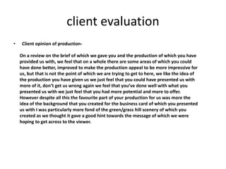 client evaluation
• Client opinion of production-
On a review on the brief of which we gave you and the production of which you have
provided us with, we feel that on a whole there are some areas of which you could
have done better, improved to make the production appeal to be more impressive for
us, but that is not the point of which we are trying to get to here, we like the idea of
the production you have given us we just feel that you could have presented us with
more of it, don’t get us wrong again we feel that you’ve done well with what you
presented us with we just feel that you had more potential and more to offer.
However despite all this the favourite part of your production for us was more the
idea of the background that you created for the business card of which you presented
us with I was particularly more fond of the green/grass hill scenery of which you
created as we thought it gave a good hint towards the message of which we were
hoping to get across to the viewer.
 