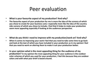Peer evaluation
• What is your favourite aspect of my production? And why?
• The favourite aspect of your production for me is more the idea of the scenery of which
you chose to create for your business card, I especially more like the idea of the country
side scenery of which you chose to include, I feel that it helps to make your production
seem more appealing especially if looking at the audiences perspective.
• What do you think I need to improve with my production/work on? And why?
• When it comes to improving your work I feel that you need to take some time to go back
and look at the text of which you have included in your production as in my opinion I feel
that you need to work on altering them to make it suit your production better.
• In your opinion what is the most appealing thing for the audience of my
production? In my opinion the most appealing thing for your audience is the outdoor
color schemes of which you used for your production, I feel this because they are outdoor
colors and with what your brief is based around.
 