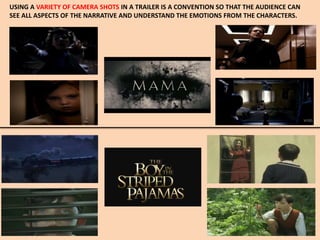 USING A VARIETY OF CAMERA SHOTS IN A TRAILER IS A CONVENTION SO THAT THE AUDIENCE CAN
SEE ALL ASPECTS OF THE NARRATIVE AND UNDERSTAND THE EMOTIONS FROM THE CHARACTERS.
 