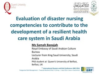 6th
International Disaster and Risk Conference IDRC 2016
‘Integrative Risk Management – Towards Resilient Cities‘ • 28 Aug – 1 Sept 2016 • Davos • Switzerland
www.grforum.org
Evaluation of disaster nursing
competencies to contribute to the
development of a resilient health
care system in Saudi Arabia
Please add your
logo here
Ms Samah Banajah
Royal Embassy of Saudi Arabian Culture
Bureau
Lecturer from King Saud University, Saudi
Arabia
PhD student at Queen’s University of Belfast,
Belfast, UK
 