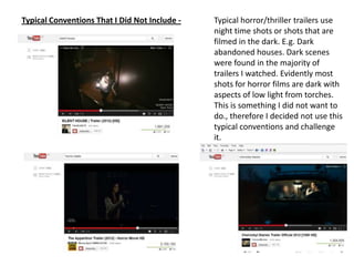 Typical Conventions That I Did Not Include - Typical horror/thriller trailers use
night time shots or shots that are
filmed in the dark. E.g. Dark
abandoned houses. Dark scenes
were found in the majority of
trailers I watched. Evidently most
shots for horror films are dark with
aspects of low light from torches.
This is something I did not want to
do., therefore I decided not use this
typical conventions and challenge
it.
 