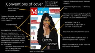Conventions of cover
Has cover lines/stories in a
conventional format (mainly on the
left) this is because the audience pay
more attention to the left. Also, they
conventionally surround the artist to
portray dominance/significance and
link to the artist.
Masthead is big and easy to see
Teasing contents
The word 'featuring' is an example
of the type of language used in a
music magazine.
Name of artist is large
Barcode in left bottom corner
so it fits with cover lines,
conventional location.
Colloquial language
used to grab the
audiences attention
The costume and makeup effectively looks
like what a pop artist would stereotypically
wear. It is an up-to-date appearance.
The main image is appealing to the target
audience.
Has unisex -masculine/feminine- colours.
Use of sans serif to make it clear and stand
out, also not too feminine.
Mid-shot or close up is
conventional for main image as
the image attracts the eye.
Conventionally there are a 3 o 4 colours
used.Pug to catch the
readers eye.
Eye contact with the readers to make it
seem more personal and engaging.
 