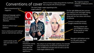 Conventions of cover
Has cover
lines/stories mainly
surrounding the
artist again like
mine to convey
significance.
Teasing contents and
use of different colours
for key words to make
them stand out.
Font is mainly sans serif making it
easier to read and eye catching.
Name of artist is large along with the masthead,
also using the left of third principle.
Barcode in left bottom corner
so it fits with cover lines,
conventional location.
Colloquial language used in
both similarly to mine to
grab the audiences
attention.
On the right (Billboard) the costume
and makeup is fair and bright making
the artist look pure and innocent,
along with her hair colour and choice
of costume.
The main image is again appealing to the
target audience.
Has colours to suit the target audience, for example
pink and baby blue are feminine and found on this
cover of Billboard and dark and rich red to suit the
male target audience of Q.
My magazine contains
elements of Billboard and Q
magazine.
Red is conventional for Q
magazine.
Used to break up the
text and make it more
clear.
Stories to attract target
audience.
Camera is usually positioned
straight onwards the artist(s).
 