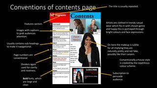 Conventions of contents page The title is usually repeated.
Page numbers are
conventional.
Usually contains sub-headings
to make it navigational.
Conventionally a house style
is created by the repetitious
colour scheme.
Images with captions
to grab audiences
attention.
Bold fonts, which
are large and
clear.
Features section. Artists are clothed in trendy casual
wear which fits in with chosen genre
and happy this is portrayed through
bright colours and face expressions.
On here the makeup is subtle
for all implying they are
naturally pretty and not fake,
possibly like their careers.
Dividers again
used for clarity
and neatness.
Subscription to
persuade
audience.
 