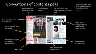 Conventions of contents page
The title is again bold,
usually repeated in contents
page.
Page numbers are
conventional.
Sub-headings to make
it navigational
Conventionally a house
style is created by the
repetitious colour
scheme.
Use of captions with
the images.
Bold fonts.
Use of these
images and artists
to attract the
target audience.
Always a main
image.
Features section
similarly to mine.
Conventionally
lots of sections
Uses different colours
to emphasise
words/numbers.
 