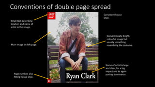 Conventions of double page spread
Main image on left page.
Name of artist is large
and clear, for a big
impact and to again
portray dominance.
Consistent house
style.
Page number, also
fitting house style.
Small text describing
location and name of
artist in the image.
Conventionally bright,
colourful image but
usually something
resembling the costume.
 
