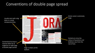 Conventions of double page spread
Conventional to have a
massive letter for Q
magazine on right page
of double page spread.
Artists name is extremely
large.
Similarly to mine the
colours of questions and
boldness vary from the
rest of text.
Page numbers at the
bottom.
Usually start with a big
letter or a bold
introduction/title.
 