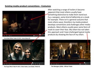Existing media product conventions - Costumes
After watching a range of trailers it become
apparent that most villains usually have
something distinctive to make them stand out.
E.g. a weapon, some kind of deformity or a mask
for example. There isn’t a general costume that
most villains wear, therefore my media product
develops conventions and challenges other media
products. Most villains usually wear some form of
mask to cover their face. My villain has not taken
this approach and I have challenged typical media
products by showing the face of my villain.
 