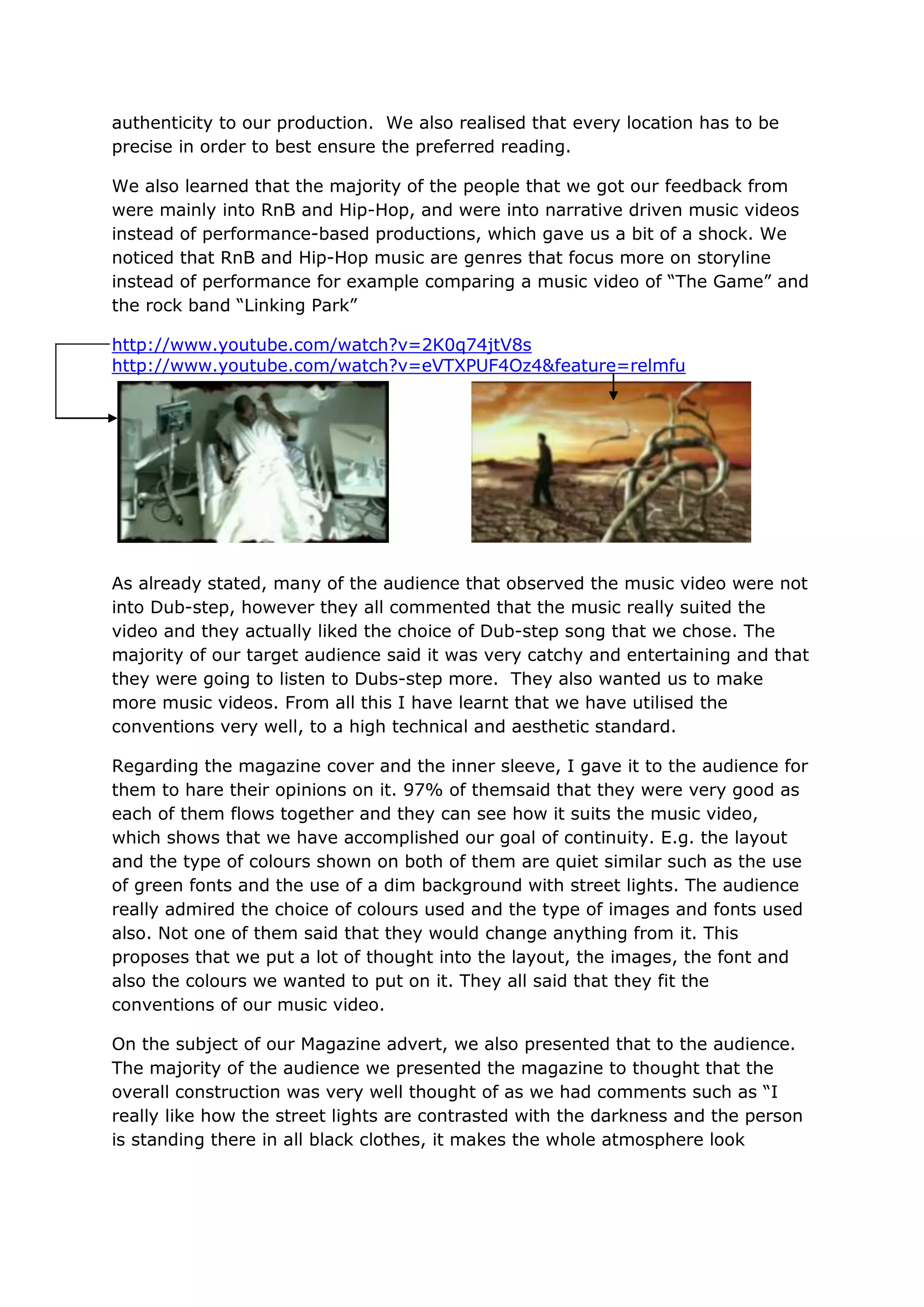 authenticity to our production. We also realised that every location has to be
precise in order to best ensure the preferred reading.

We also learned that the majority of the people that we got our feedback from
were mainly into RnB and Hip-Hop, and were into narrative driven music videos
instead of performance-based productions, which gave us a bit of a shock. We
noticed that RnB and Hip-Hop music are genres that focus more on storyline
instead of performance for example comparing a music video of “The Game” and
the rock band “Linking Park”

http://www.youtube.com/watch?v=2K0q74jtV8s
http://www.youtube.com/watch?v=eVTXPUF4Oz4&feature=relmfu




As already stated, many of the audience that observed the music video were not
into Dub-step, however they all commented that the music really suited the
video and they actually liked the choice of Dub-step song that we chose. The
majority of our target audience said it was very catchy and entertaining and that
they were going to listen to Dubs-step more. They also wanted us to make
more music videos. From all this I have learnt that we have utilised the
conventions very well, to a high technical and aesthetic standard.

Regarding the magazine cover and the inner sleeve, I gave it to the audience for
them to hare their opinions on it. 97% of themsaid that they were very good as
each of them flows together and they can see how it suits the music video,
which shows that we have accomplished our goal of continuity. E.g. the layout
and the type of colours shown on both of them are quiet similar such as the use
of green fonts and the use of a dim background with street lights. The audience
really admired the choice of colours used and the type of images and fonts used
also. Not one of them said that they would change anything from it. This
proposes that we put a lot of thought into the layout, the images, the font and
also the colours we wanted to put on it. They all said that they fit the
conventions of our music video.

On the subject of our Magazine advert, we also presented that to the audience.
The majority of the audience we presented the magazine to thought that the
overall construction was very well thought of as we had comments such as “I
really like how the street lights are contrasted with the darkness and the person
is standing there in all black clothes, it makes the whole atmosphere look
 