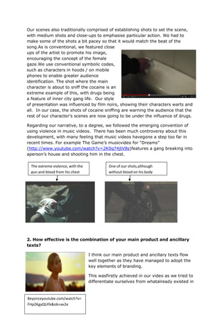 Our scenes also traditionally comprised of establishing shots to set the scene,
with medium shots and close-ups to emphasise particular action. We had to
make some of the shots a bit pacey so that it would match the beat of the
song.As is conventional, we featured close
ups of the artist to promote his image,
encouraging the concept of the female
gaze.We use conventional symbolic codes,
such as characters in hoods / on mobile
phones to enable greater audience
identification. The shot where the main
character is about to sniff the cocaine is an
extreme example of this, with drugs being
a feature of inner city gang life. Our style
of presentation was influenced by film noirs, showing their characters warts and
all. In our case, the shots of cocaine sniffing are warning the audience that the
rest of our character‟s scenes are now going to be under the influence of drugs.

Regarding our narrative, to a degree, we followed the emerging convention of
using violence in music videos. There has been much controversy about this
development, with many feeling that music videos havegone a step too far in
recent times. For example The Game‟s musicvideo for “Dreams”
(http://www.youtube.com/watch?v=2K0q74jtV8s)features a gang breaking into
aperson‟s house and shooting him in the chest.

  The extreme violence, with the             One of our shots,although
  gun and blood from his chest               without blood on his body




2. How effective is the combination of your main product and ancillary
texts?

                                   I think our main product and ancillary texts flow
                                   well together as they have managed to adopt the
                                   key elements of branding.

                                   This wasfirstly achieved in our video as we tried to
                                   differentiate ourselves from whatalready existed in



Beyonceyoutube.com/watch?v=
FHp2KgyQUFk&ob=av2e
 