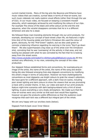 current market trends. Many of the big acts like Beyonce and Rihanna have
music videos that use creative, surreal ideas in terms of mise-en-scene, but
such music videosdo not really explore visual effects (other than through the use
of CGI). In our music video, we focused on keeping a consistent moodof
obscurity, which waslargely achieved by and modifying the colours of our clips.
For example The choice of the black and white colours at the end the end
sequence, when the vocalist disappears connotes that he is in a different
dimension and also he is dead.

We followed these main branding elements through into our print products. For
example, developing our concept of back-street urban life, we featured a night-
time shot of the housing estate and Soho‟s Chinatown.We used the colour of
green, obviously, for the “Prof Green” caption, but we also used green to
connote a balancing influence regarding his warning in the lyrics “Don‟t go down
there”. We also superimposed a big close up of the artist over the Chinatown
shot, connoting that he was „overseeing‟ all the activity in that area, and not
looking too pleased with what he saw connoted by the fact that he is looking
away from the street scene.
http://www.youtube.com/watch?v=6VHwnua6yg0&feature=youtu.be.All this
worked very effectively, in my view, extending the concept of the video
production.

Our digipack follows established forms and conventions, for exampleusing an
image of the artist, the name of the artist, the name of the song and atrack-
listing.We also followed emerging Dub-step digipack conventions by modifying
the artist‟s image in terms of colouration. However we have challengedsome
conventions as most digipacks use bright colours to grab the viewer‟s attention.
We have gone for a different approach, with a dark mise-en-scene, including
poor street lighting and dark colours to show the viewers that we are promoting
a track with a sinister theme. In fact, our video and each of our print products
feature night-time scenarios with dark backgroundsand only a hint of street
lighting, to give everything a very shady atmosphere. We made sure that the
mise-en-scenes were very similar so that each text would flow together,
however we gave the products subtle differences so that the audience could
recognise that each text was a different but integral part of the whole.

We are very happy with our ancillary texts (below).

Digipack front & back cover Inner Sleeve
 