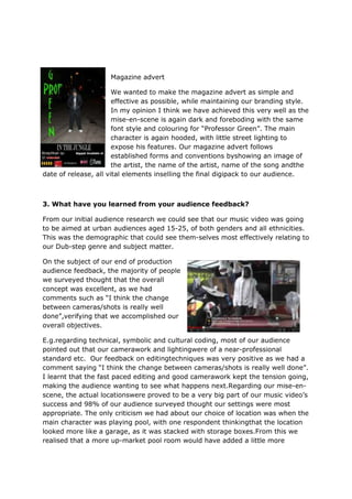 Magazine advert

                       We wanted to make the magazine advert as simple and
                       effective as possible, while maintaining our branding style.
                       In my opinion I think we have achieved this very well as the
                       mise-en-scene is again dark and foreboding with the same
                       font style and colouring for “Professor Green”. The main
                       character is again hooded, with little street lighting to
                       expose his features. Our magazine advert follows
                       established forms and conventions byshowing an image of
                       the artist, the name of the artist, name of the song andthe
date of release, all vital elements inselling the final digipack to our audience.



3. What have you learned from your audience feedback?

From our initial audience research we could see that our music video was going
to be aimed at urban audiences aged 15-25, of both genders and all ethnicities.
This was the demographic that could see them-selves most effectively relating to
our Dub-step genre and subject matter.

On the subject of our end of production
audience feedback, the majority of people
we surveyed thought that the overall
concept was excellent, as we had
comments such as “I think the change
between cameras/shots is really well
done”,verifying that we accomplished our
overall objectives.

E.g.regarding technical, symbolic and cultural coding, most of our audience
pointed out that our camerawork and lightingwere of a near-professional
standard etc. Our feedback on editingtechniques was very positive as we had a
comment saying “I think the change between cameras/shots is really well done”.
I learnt that the fast paced editing and good camerawork kept the tension going,
making the audience wanting to see what happens next.Regarding our mise-en-
scene, the actual locationswere proved to be a very big part of our music video‟s
success and 98% of our audience surveyed thought our settings were most
appropriate. The only criticism we had about our choice of location was when the
main character was playing pool, with one respondent thinkingthat the location
looked more like a garage, as it was stacked with storage boxes.From this we
realised that a more up-market pool room would have added a little more
 