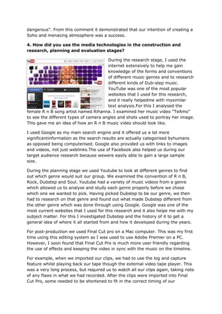 dangerous”. From this comment it demonstrated that our intention of creating a
Soho and menacing atmosphere was a success.

4. How did you use the media technologies in the construction and
research, planning and evaluation stages?

                                       During the research stage, I used the
                                       internet extensively to help me gain
                                       knowledge of the forms and conventions
                                       of different music genres and to research
                                       different kinds of Dub-step music.
                                       YouTube was one of the most popular
                                       websites that I used for this research,
                                       and it really helpedme with mysimilar
                                       text analysis.For this I analysed the
female R n B song artist named Rihanna. I examined her music video “TeAmo”
to see the different types of camera angles and shots used to portray her image.
This gave me an idea of how an R n B music video should look like.

I used Google as my main search engine and it offered us a lot more
significantinformation as the search results are actually categorised byhumans
as opposed being computerised. Google also provided us with links to images
and videos, not just weblinks.The use of Facebook also helped us during our
target audience research because wewere easily able to gain a large sample
size.

During the planning stage we used Youtube to look at different genres to find
out which genre would suit our group. We examined the convention of R n B,
Rock, Dubstep and Soul. Youtube had a variety of music videos from a genre
which allowed us to analyse and study each genre properly before we chose
which one we wanted to pick. Having picked Dubstep to be our genre, we then
had to research on that genre and found out what made Dubstep different from
the other genre which was done through using Google. Google was one of the
most current websites that I used for this research and it also helpe me with my
subject matter. For this I investigated Dubstep and the history of it to get a
general idea of where it all started from and how it developed during the years.

For post-production we used Final Cut pro on a Mac computer. This was my first
time using this editing system as I was used to use Adobe Premier on a PC.
However, I soon found that Final Cut Pro is much more user friendly regarding
the use of effects and keeping the video in sync with the music on the timeline.

For example, when we imported our clips, we had to use the log and capture
feature whilst playing back our tape though the external video tape player. This
was a very long process, but required us to watch all our clips again, taking note
of any flaws in what we had recorded. After the clips were imported into Final
Cut Pro, some needed to be shortened to fit in the correct timing of our
 