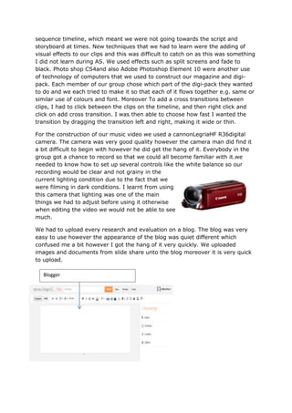 sequence timeline, which meant we were not going towards the script and
storyboard at times. New techniques that we had to learn were the adding of
visual effects to our clips and this was difficult to catch on as this was something
I did not learn during AS. We used effects such as split screens and fade to
black. Photo shop CS4and also Adobe Photoshop Element 10 were another use
of technology of computers that we used to construct our magazine and digi-
pack. Each member of our group chose which part of the digi-pack they wanted
to do and we each tried to make it so that each of it flows together e.g. same or
similar use of colours and font. Moreover To add a cross transitions between
clips, I had to click between the clips on the timeline, and then right click and
click on add cross transition. I was then able to choose how fast I wanted the
transition by dragging the transition left and right, making it wide or thin.

For the construction of our music video we used a cannonLegriaHF R36digital
camera. The camera was very good quality however the camera man did find it
a bit difficult to begin with however he did get the hang of it. Everybody in the
group got a chance to record so that we could all become familiar with it.we
needed to know how to set up several controls like the white balance so our
recording would be clear and not grainy in the
current lighting condition due to the fact that we
were filming in dark conditions. I learnt from using
this camera that lighting was one of the main
things we had to adjust before using it otherwise
when editing the video we would not be able to see
much.

We had to upload every research and evaluation on a blog. The blog was very
easy to use however the appearance of the blog was quiet different which
confused me a bit however I got the hang of it very quickly. We uploaded
images and documents from slide share unto the blog moreover it is very quick
to upload.

   Blogger
 