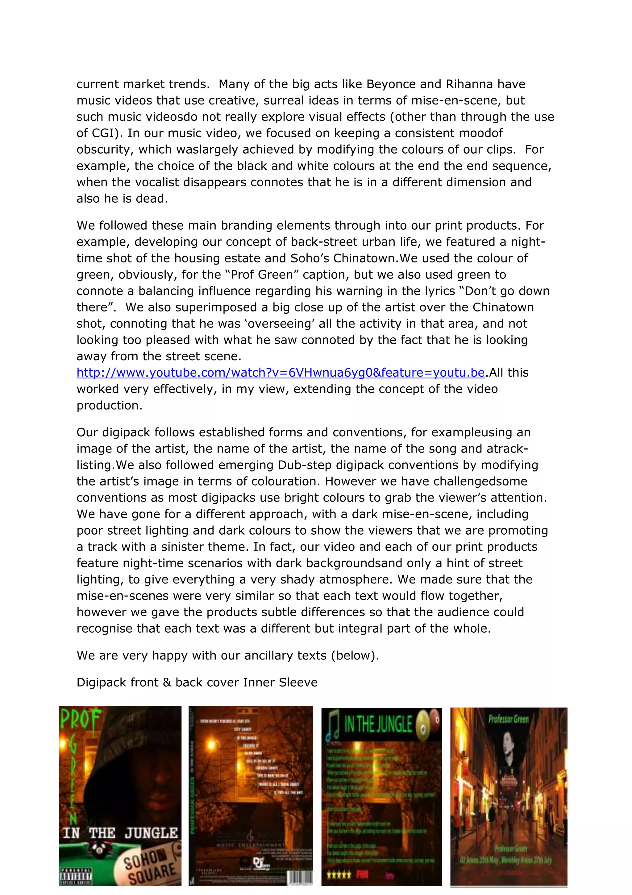 current market trends. Many of the big acts like Beyonce and Rihanna have
music videos that use creative, surreal ideas in terms of mise-en-scene, but
such music videosdo not really explore visual effects (other than through the use
of CGI). In our music video, we focused on keeping a consistent moodof
obscurity, which waslargely achieved by modifying the colours of our clips. For
example, the choice of the black and white colours at the end the end sequence,
when the vocalist disappears connotes that he is in a different dimension and
also he is dead.

We followed these main branding elements through into our print products. For
example, developing our concept of back-street urban life, we featured a night-
time shot of the housing estate and Soho‟s Chinatown.We used the colour of
green, obviously, for the “Prof Green” caption, but we also used green to
connote a balancing influence regarding his warning in the lyrics “Don‟t go down
there”. We also superimposed a big close up of the artist over the Chinatown
shot, connoting that he was „overseeing‟ all the activity in that area, and not
looking too pleased with what he saw connoted by the fact that he is looking
away from the street scene.
http://www.youtube.com/watch?v=6VHwnua6yg0&feature=youtu.be.All this
worked very effectively, in my view, extending the concept of the video
production.

Our digipack follows established forms and conventions, for exampleusing an
image of the artist, the name of the artist, the name of the song and atrack-
listing.We also followed emerging Dub-step digipack conventions by modifying
the artist‟s image in terms of colouration. However we have challengedsome
conventions as most digipacks use bright colours to grab the viewer‟s attention.
We have gone for a different approach, with a dark mise-en-scene, including
poor street lighting and dark colours to show the viewers that we are promoting
a track with a sinister theme. In fact, our video and each of our print products
feature night-time scenarios with dark backgroundsand only a hint of street
lighting, to give everything a very shady atmosphere. We made sure that the
mise-en-scenes were very similar so that each text would flow together,
however we gave the products subtle differences so that the audience could
recognise that each text was a different but integral part of the whole.

We are very happy with our ancillary texts (below).

Digipack front & back cover Inner Sleeve
 