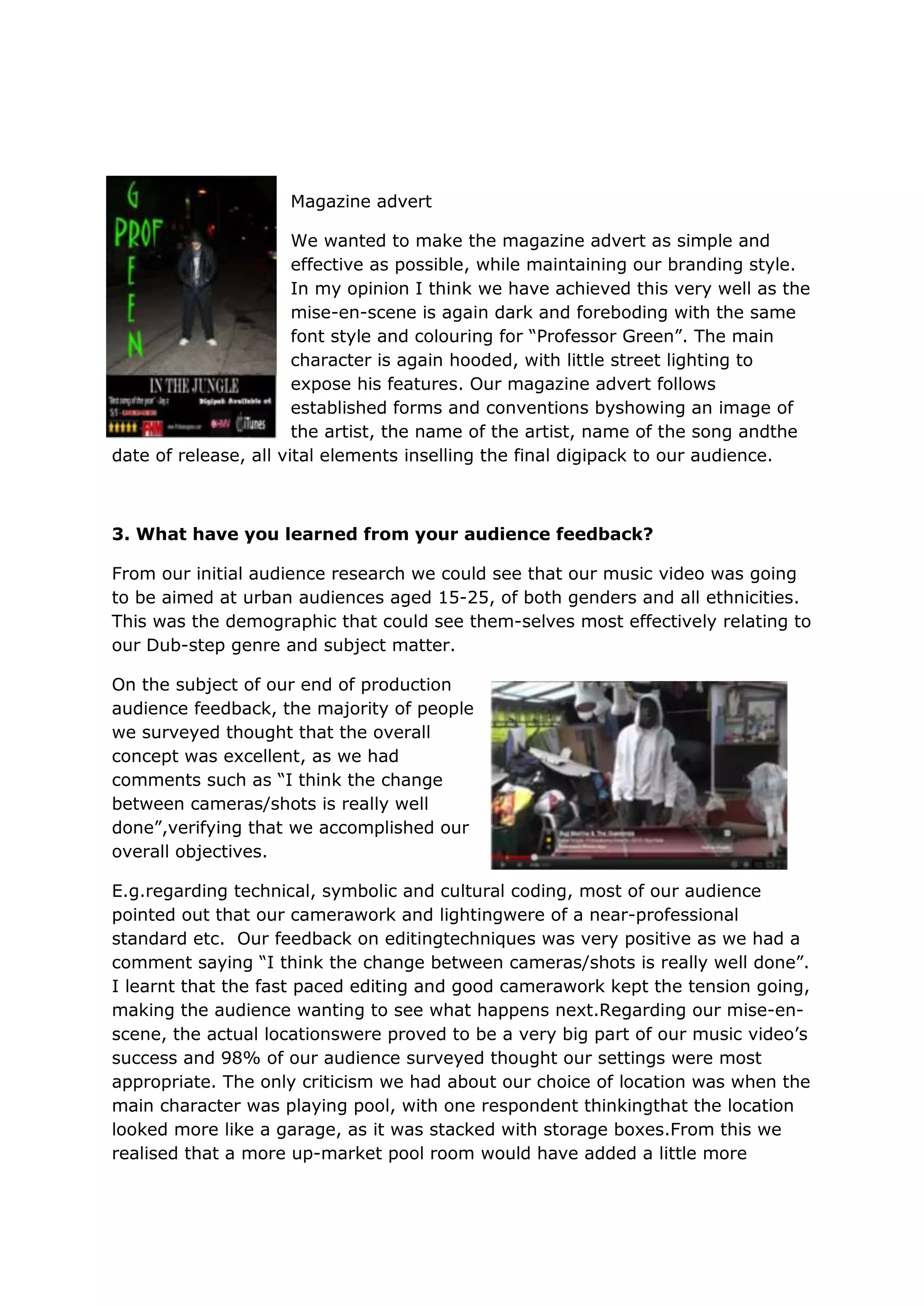 Magazine advert

                       We wanted to make the magazine advert as simple and
                       effective as possible, while maintaining our branding style.
                       In my opinion I think we have achieved this very well as the
                       mise-en-scene is again dark and foreboding with the same
                       font style and colouring for “Professor Green”. The main
                       character is again hooded, with little street lighting to
                       expose his features. Our magazine advert follows
                       established forms and conventions byshowing an image of
                       the artist, the name of the artist, name of the song andthe
date of release, all vital elements inselling the final digipack to our audience.



3. What have you learned from your audience feedback?

From our initial audience research we could see that our music video was going
to be aimed at urban audiences aged 15-25, of both genders and all ethnicities.
This was the demographic that could see them-selves most effectively relating to
our Dub-step genre and subject matter.

On the subject of our end of production
audience feedback, the majority of people
we surveyed thought that the overall
concept was excellent, as we had
comments such as “I think the change
between cameras/shots is really well
done”,verifying that we accomplished our
overall objectives.

E.g.regarding technical, symbolic and cultural coding, most of our audience
pointed out that our camerawork and lightingwere of a near-professional
standard etc. Our feedback on editingtechniques was very positive as we had a
comment saying “I think the change between cameras/shots is really well done”.
I learnt that the fast paced editing and good camerawork kept the tension going,
making the audience wanting to see what happens next.Regarding our mise-en-
scene, the actual locationswere proved to be a very big part of our music video‟s
success and 98% of our audience surveyed thought our settings were most
appropriate. The only criticism we had about our choice of location was when the
main character was playing pool, with one respondent thinkingthat the location
looked more like a garage, as it was stacked with storage boxes.From this we
realised that a more up-market pool room would have added a little more
 