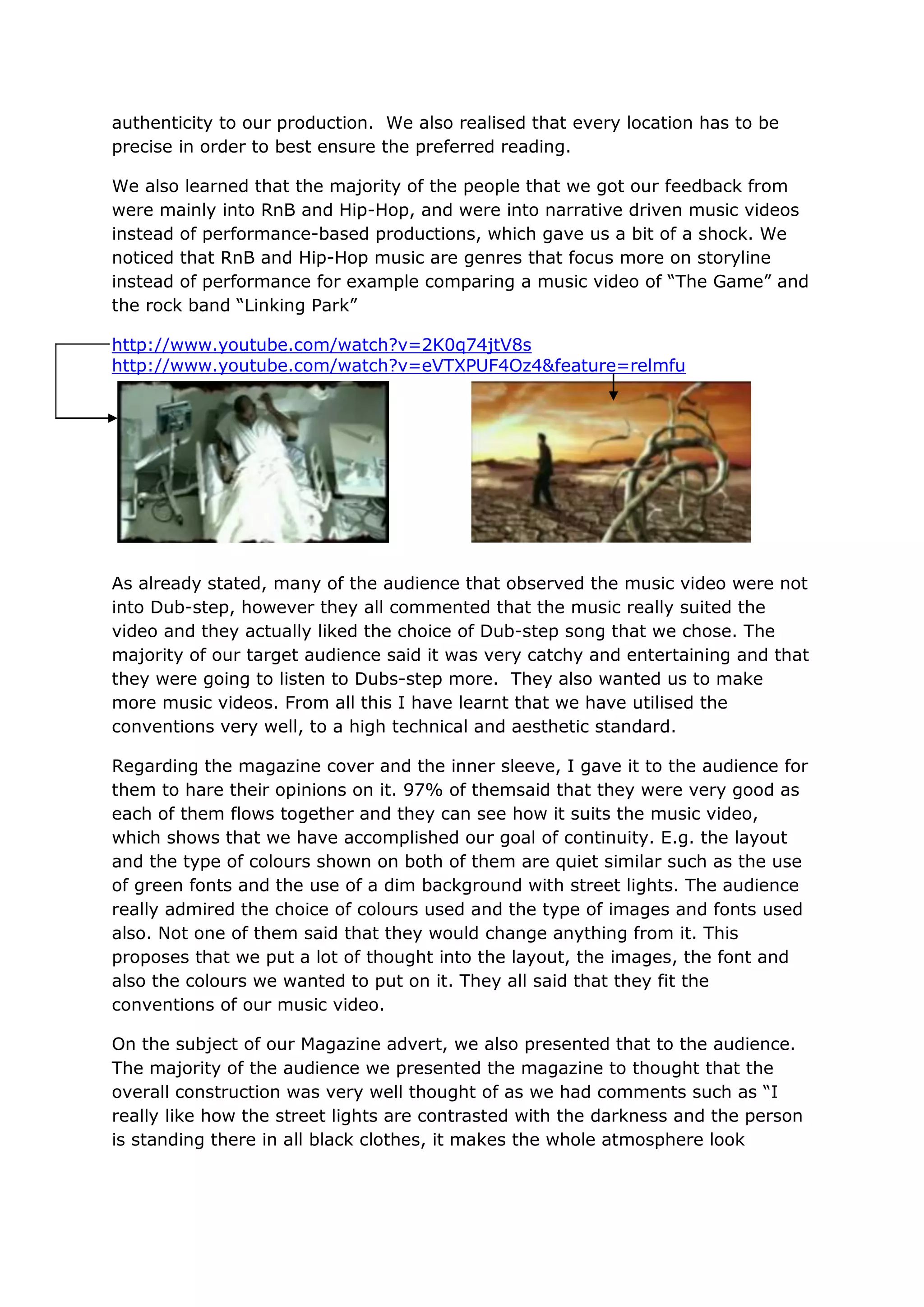 authenticity to our production. We also realised that every location has to be
precise in order to best ensure the preferred reading.

We also learned that the majority of the people that we got our feedback from
were mainly into RnB and Hip-Hop, and were into narrative driven music videos
instead of performance-based productions, which gave us a bit of a shock. We
noticed that RnB and Hip-Hop music are genres that focus more on storyline
instead of performance for example comparing a music video of “The Game” and
the rock band “Linking Park”

http://www.youtube.com/watch?v=2K0q74jtV8s
http://www.youtube.com/watch?v=eVTXPUF4Oz4&feature=relmfu




As already stated, many of the audience that observed the music video were not
into Dub-step, however they all commented that the music really suited the
video and they actually liked the choice of Dub-step song that we chose. The
majority of our target audience said it was very catchy and entertaining and that
they were going to listen to Dubs-step more. They also wanted us to make
more music videos. From all this I have learnt that we have utilised the
conventions very well, to a high technical and aesthetic standard.

Regarding the magazine cover and the inner sleeve, I gave it to the audience for
them to hare their opinions on it. 97% of themsaid that they were very good as
each of them flows together and they can see how it suits the music video,
which shows that we have accomplished our goal of continuity. E.g. the layout
and the type of colours shown on both of them are quiet similar such as the use
of green fonts and the use of a dim background with street lights. The audience
really admired the choice of colours used and the type of images and fonts used
also. Not one of them said that they would change anything from it. This
proposes that we put a lot of thought into the layout, the images, the font and
also the colours we wanted to put on it. They all said that they fit the
conventions of our music video.

On the subject of our Magazine advert, we also presented that to the audience.
The majority of the audience we presented the magazine to thought that the
overall construction was very well thought of as we had comments such as “I
really like how the street lights are contrasted with the darkness and the person
is standing there in all black clothes, it makes the whole atmosphere look
 