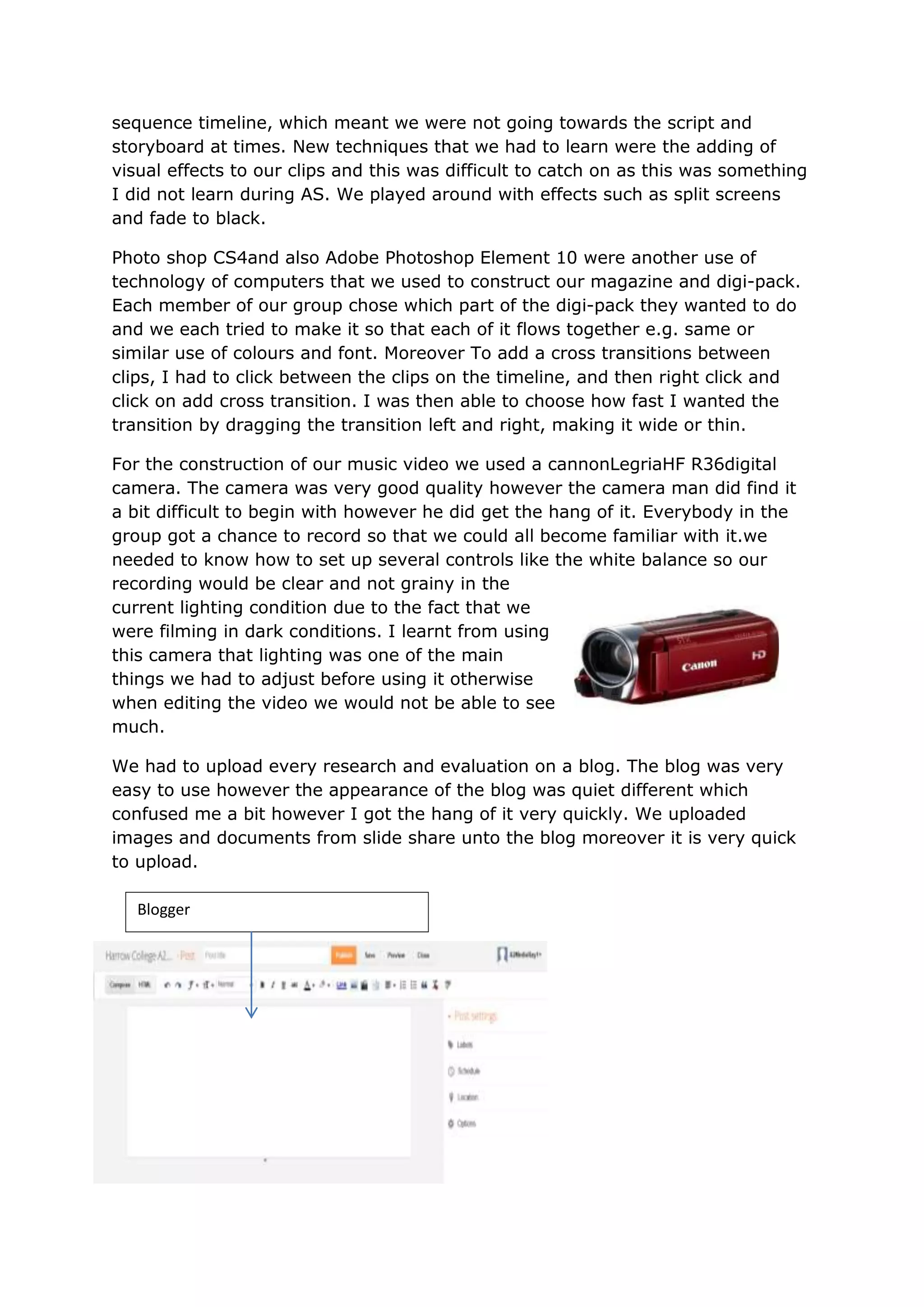 sequence timeline, which meant we were not going towards the script and
storyboard at times. New techniques that we had to learn were the adding of
visual effects to our clips and this was difficult to catch on as this was something
I did not learn during AS. We played around with effects such as split screens
and fade to black.

Photo shop CS4and also Adobe Photoshop Element 10 were another use of
technology of computers that we used to construct our magazine and digi-pack.
Each member of our group chose which part of the digi-pack they wanted to do
and we each tried to make it so that each of it flows together e.g. same or
similar use of colours and font. Moreover To add a cross transitions between
clips, I had to click between the clips on the timeline, and then right click and
click on add cross transition. I was then able to choose how fast I wanted the
transition by dragging the transition left and right, making it wide or thin.

For the construction of our music video we used a cannonLegriaHF R36digital
camera. The camera was very good quality however the camera man did find it
a bit difficult to begin with however he did get the hang of it. Everybody in the
group got a chance to record so that we could all become familiar with it.we
needed to know how to set up several controls like the white balance so our
recording would be clear and not grainy in the
current lighting condition due to the fact that we
were filming in dark conditions. I learnt from using
this camera that lighting was one of the main
things we had to adjust before using it otherwise
when editing the video we would not be able to see
much.

We had to upload every research and evaluation on a blog. The blog was very
easy to use however the appearance of the blog was quiet different which
confused me a bit however I got the hang of it very quickly. We uploaded
images and documents from slide share unto the blog moreover it is very quick
to upload.

   Blogger
 