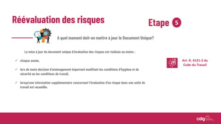 Réévaluation des risques Etape 5
A quel moment doit-on mettre à jour le Document Unique?
La mise à jour du document unique d’évaluation des risques est réalisée au moins :
 chaque année,
 lors de toute décision d'aménagement important modifiant les conditions d'hygiène et de
sécurité ou les conditions de travail,
 lorsqu'une information supplémentaire concernant l'évaluation d'un risque dans une unité de
travail est recueillie.
Art. R. 4121-2 du
Code du Travail
 